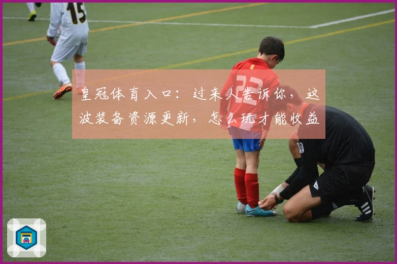 皇冠体育入口：过来人告诉你，这波装备资源更新，怎么玩才能收益最大化